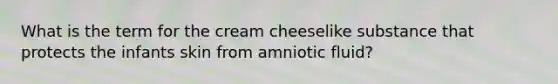 What is the term for the cream cheeselike substance that protects the infants skin from amniotic fluid?