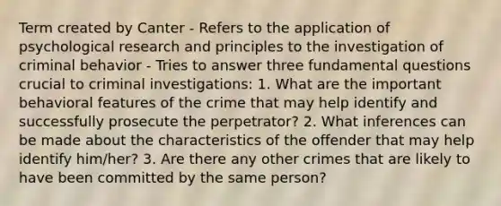 Term created by Canter - Refers to the application of psychological research and principles to the investigation of criminal behavior - Tries to answer three fundamental questions crucial to criminal investigations: 1. What are the important behavioral features of the crime that may help identify and successfully prosecute the perpetrator? 2. What inferences can be made about the characteristics of the offender that may help identify him/her? 3. Are there any other crimes that are likely to have been committed by the same person?