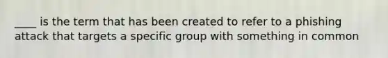 ____ is the term that has been created to refer to a phishing attack that targets a specific group with something in common