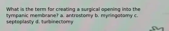 What is the term for creating a surgical opening into the tympanic membrane? a. antrostomy b. myringotomy c. septoplasty d. turbinectomy