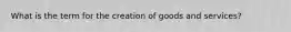 What is the term for the creation of goods and services?