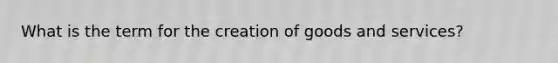 What is the term for the creation of goods and services?