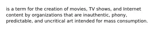 is a term for the creation of movies, TV shows, and Internet content by organizations that are inauthentic, phony, predictable, and uncritical art intended for mass consumption.