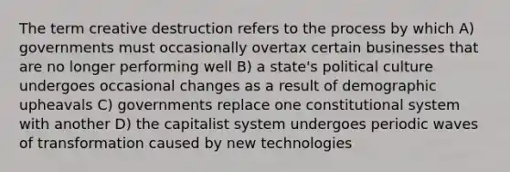 The term creative destruction refers to the process by which A) governments must occasionally overtax certain businesses that are no longer performing well B) a state's political culture undergoes occasional changes as a result of demographic upheavals C) governments replace one constitutional system with another D) the capitalist system undergoes periodic waves of transformation caused by new technologies