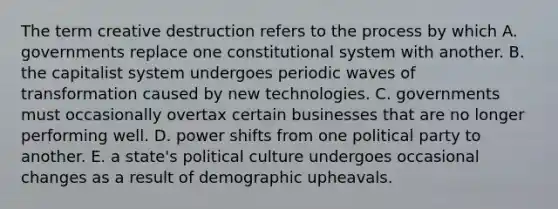 The term creative destruction refers to the process by which A. governments replace one constitutional system with another. B. the capitalist system undergoes periodic waves of transformation caused by new technologies. C. governments must occasionally overtax certain businesses that are no longer performing well. D. power shifts from one political party to another. E. a state's political culture undergoes occasional changes as a result of demographic upheavals.