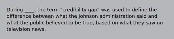 During ____, the term "credibility gap" was used to define the difference between what the Johnson administration said and what the public believed to be true, based on what they saw on television news.