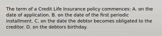 The term of a Credit Life Insurance policy commences: A. on the date of application. B. on the date of the first periodic installment. C. on the date the debtor becomes obligated to the creditor. D. on the debtors birthday.