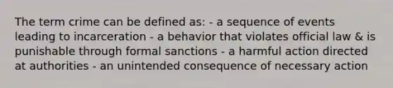 The term crime can be defined as: - a sequence of events leading to incarceration - a behavior that violates official law & is punishable through formal sanctions - a harmful action directed at authorities - an unintended consequence of necessary action