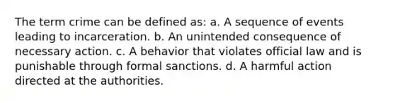 The term crime can be defined as: a. A sequence of events leading to incarceration. b. An unintended consequence of necessary action. c. A behavior that violates official law and is punishable through formal sanctions. d. A harmful action directed at the authorities.