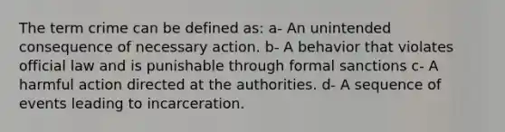 The term crime can be defined as: a- An unintended consequence of necessary action. b- A behavior that violates official law and is punishable through formal sanctions c- A harmful action directed at the authorities. d- A sequence of events leading to incarceration.