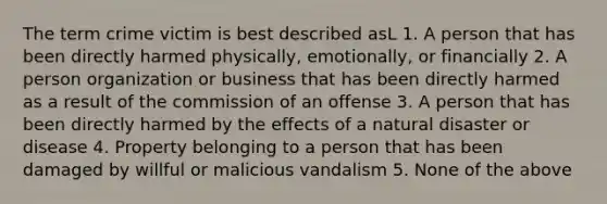 The term crime victim is best described asL 1. A person that has been directly harmed physically, emotionally, or financially 2. A person organization or business that has been directly harmed as a result of the commission of an offense 3. A person that has been directly harmed by the effects of a natural disaster or disease 4. Property belonging to a person that has been damaged by willful or malicious vandalism 5. None of the above