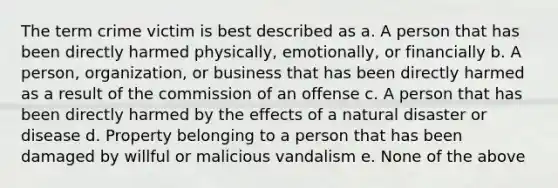 The term crime victim is best described as a. A person that has been directly harmed physically, emotionally, or financially b. A person, organization, or business that has been directly harmed as a result of the commission of an offense c. A person that has been directly harmed by the effects of a natural disaster or disease d. Property belonging to a person that has been damaged by willful or malicious vandalism e. None of the above