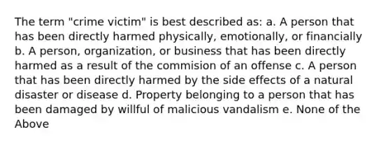 The term "crime victim" is best described as: a. A person that has been directly harmed physically, emotionally, or financially b. A person, organization, or business that has been directly harmed as a result of the commision of an offense c. A person that has been directly harmed by the side effects of a natural disaster or disease d. Property belonging to a person that has been damaged by willful of malicious vandalism e. None of the Above