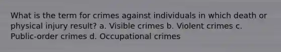 What is the term for crimes against individuals in which death or physical injury result? a. Visible crimes b. Violent crimes c. Public-order crimes d. Occupational crimes