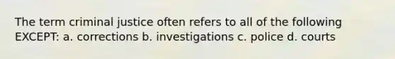 The term criminal justice often refers to all of the following EXCEPT: a. corrections b. investigations c. police d. courts