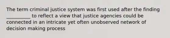 The term criminal justice system was first used after the finding __________ to reflect a view that justice agencies could be connected in an intricate yet often unobserved network of decision making process