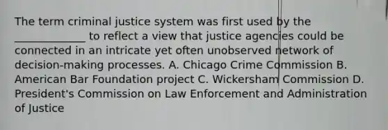 The term criminal justice system was first used by the _____________ to reflect a view that justice agencies could be connected in an intricate yet often unobserved network of decision-making processes. A. Chicago Crime Commission B. American Bar Foundation project C. Wickersham Commission D. President's Commission on Law Enforcement and Administration of Justice