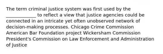 The term criminal justice system was first used by the _____________ to reflect a view that justice agencies could be connected in an intricate yet often unobserved network of decision-making processes. Chicago Crime Commission American Bar Foundation project Wickersham Commission President's Commission on Law Enforcement and Administration of Justice