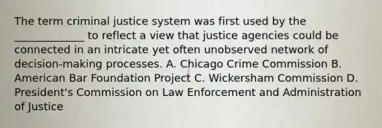 The term criminal justice system was first used by the _____________ to reflect a view that justice agencies could be connected in an intricate yet often unobserved network of decision-making processes. A. Chicago Crime Commission B. American Bar Foundation Project C. Wickersham Commission D. President's Commission on Law Enforcement and Administration of Justice