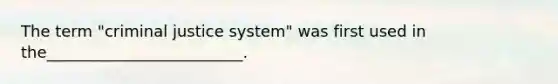 The term "criminal justice system" was first used in the_________________________.