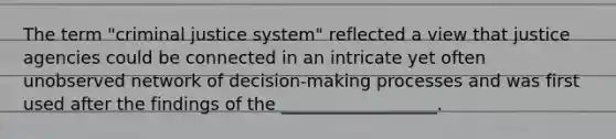 The term "criminal justice system" reflected a view that justice agencies could be connected in an intricate yet often unobserved network of decision-making processes and was first used after the findings of the __________________.