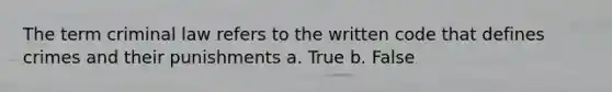 The term criminal law refers to the written code that defines crimes and their punishments a. True b. False