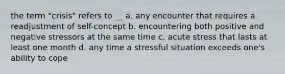 the term "crisis" refers to __ a. any encounter that requires a readjustment of self-concept b. encountering both positive and negative stressors at the same time c. acute stress that lasts at least one month d. any time a stressful situation exceeds one's ability to cope