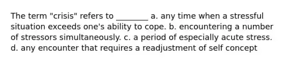 The term "crisis" refers to ________ a. any time when a stressful situation exceeds one's ability to cope. b. encountering a number of stressors simultaneously. c. a period of especially acute stress. d. any encounter that requires a readjustment of self concept