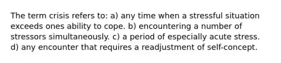 The term crisis refers to: a) any time when a stressful situation exceeds ones ability to cope. b) encountering a number of stressors simultaneously. c) a period of especially acute stress. d) any encounter that requires a readjustment of self-concept.
