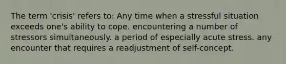 The term 'crisis' refers to: Any time when a stressful situation exceeds one's ability to cope. encountering a number of stressors simultaneously. a period of especially acute stress. any encounter that requires a readjustment of self-concept.