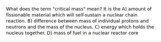 What does the term "critical mass" mean? It is the A) amount of fissionable material which will self-sustain a nuclear chain reaction. B) difference between mass of individual protons and neutrons and the mass of the nucleus. C) energy which holds the nucleus together. D) mass of fuel in a nuclear reactor core