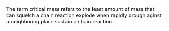 The term critical mass refers to the least amount of mass that can squelch a chain reaction explode when rapidly brough aginst a neighboring place sustain a chain reaction