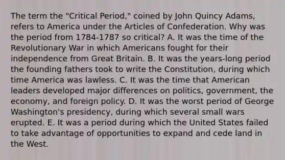 The term the "Critical Period," coined by John Quincy Adams, refers to America under the Articles of Confederation. Why was the period from 1784-1787 so critical? A. It was the time of the Revolutionary War in which Americans fought for their independence from Great Britain. B. It was the years-long period the founding fathers took to write the Constitution, during which time America was lawless. C. It was the time that American leaders developed major differences on politics, government, the economy, and foreign policy. D. It was the worst period of George Washington's presidency, during which several small wars erupted. E. It was a period during which the United States failed to take advantage of opportunities to expand and cede land in the West.