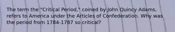 The term the "Critical Period," coined by John Quincy Adams, refers to America under the Articles of Confederation. Why was the period from 1784-1787 so critical?