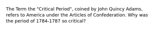 The Term the "Critical Period", coined by John Quincy Adams, refers to America under the Articles of Confederation. Why was the period of 1784-1787 so critical?