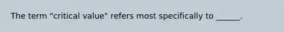The term "critical value" refers most specifically to ______.