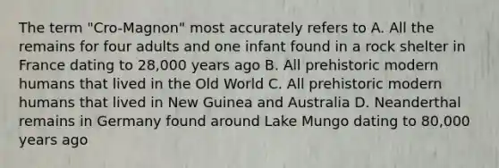 The term "Cro-Magnon" most accurately refers to A. All the remains for four adults and one infant found in a rock shelter in France dating to 28,000 years ago B. All prehistoric modern humans that lived in the Old World C. All prehistoric modern humans that lived in New Guinea and Australia D. Neanderthal remains in Germany found around Lake Mungo dating to 80,000 years ago