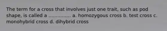 The term for a cross that involves just one trait, such as pod shape, is called a ............... a. homozygous cross b. test cross c. monohybrid cross d. dihybrid cross