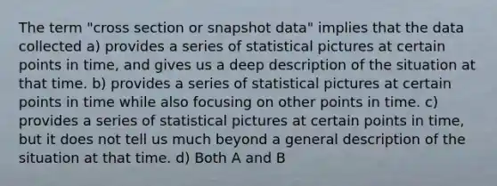 The term "cross section or snapshot data" implies that the data collected a) provides a series of statistical pictures at certain points in time, and gives us a deep description of the situation at that time. b) provides a series of statistical pictures at certain points in time while also focusing on other points in time. c) provides a series of statistical pictures at certain points in time, but it does not tell us much beyond a general description of the situation at that time. d) Both A and B