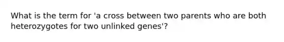 What is the term for 'a cross between two parents who are both heterozygotes for two unlinked genes'?