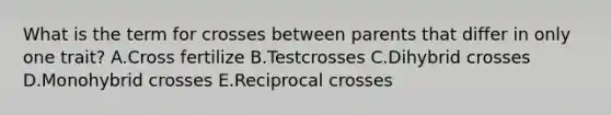 What is the term for crosses between parents that differ in only one trait? A.Cross fertilize B.Testcrosses C.Dihybrid crosses D.Monohybrid crosses E.Reciprocal crosses