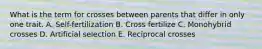 What is the term for crosses between parents that differ in only one trait. A. Self-fertilization B. Cross fertilize C. Monohybrid crosses D. Artificial selection E. Reciprocal crosses