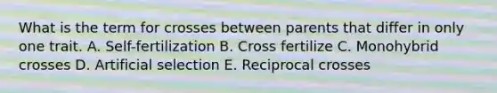 What is the term for crosses between parents that differ in only one trait. A. Self-fertilization B. Cross fertilize C. Monohybrid crosses D. Artificial selection E. Reciprocal crosses