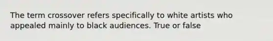 The term crossover refers specifically to white artists who appealed mainly to black audiences. True or false