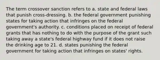 The term crossover sanction refers to a. state and federal laws that punish cross-dressing. b. the federal government punishing states for taking action that infringes on the federal government's authority. c. conditions placed on receipt of federal grants that has nothing to do with the purpose of the grant such taking away a state's federal highway fund if it does not raise the drinking age to 21. d. states punishing the federal government for taking action that infringes on states' rights.