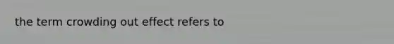 the term <a href='https://www.questionai.com/knowledge/kTdsYw9rNt-crowding-out' class='anchor-knowledge'>crowding out</a> effect refers to