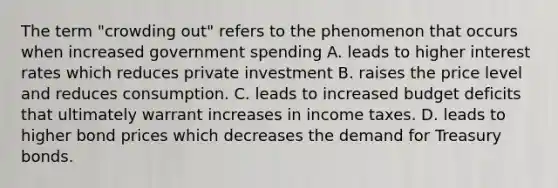 The term "crowding out" refers to the phenomenon that occurs when increased government spending A. leads to higher interest rates which reduces private investment B. raises the price level and reduces consumption. C. leads to increased budget deficits that ultimately warrant increases in income taxes. D. leads to higher bond prices which decreases the demand for Treasury bonds.