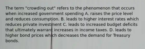 The term "crowding out" refers to the phenomenon that occurs when increased government spending A. raises the price level and reduces consumption. B. leads to higher interest rates which reduces private investment C. leads to increased budget deficits that ultimately warrant increases in income taxes. D. leads to higher bond prices which decreases the demand for Treasury bonds.