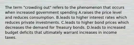 The term "crowding out" refers to the phenomenon that occurs when increased government spending A.raises the price level and reduces consumption. B.leads to higher interest rates which reduces private investments. C.leads to higher bond prices which decreases the demand for Treasury bonds. D.leads to increased budget deficits that ultimately warrant increases in income taxes.