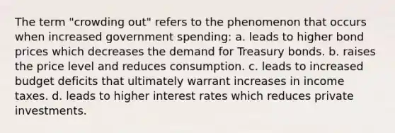 The term "crowding out" refers to the phenomenon that occurs when increased government spending: a. leads to higher bond prices which decreases the demand for Treasury bonds. b. raises the price level and reduces consumption. c. leads to increased budget deficits that ultimately warrant increases in income taxes. d. leads to higher interest rates which reduces private investments.